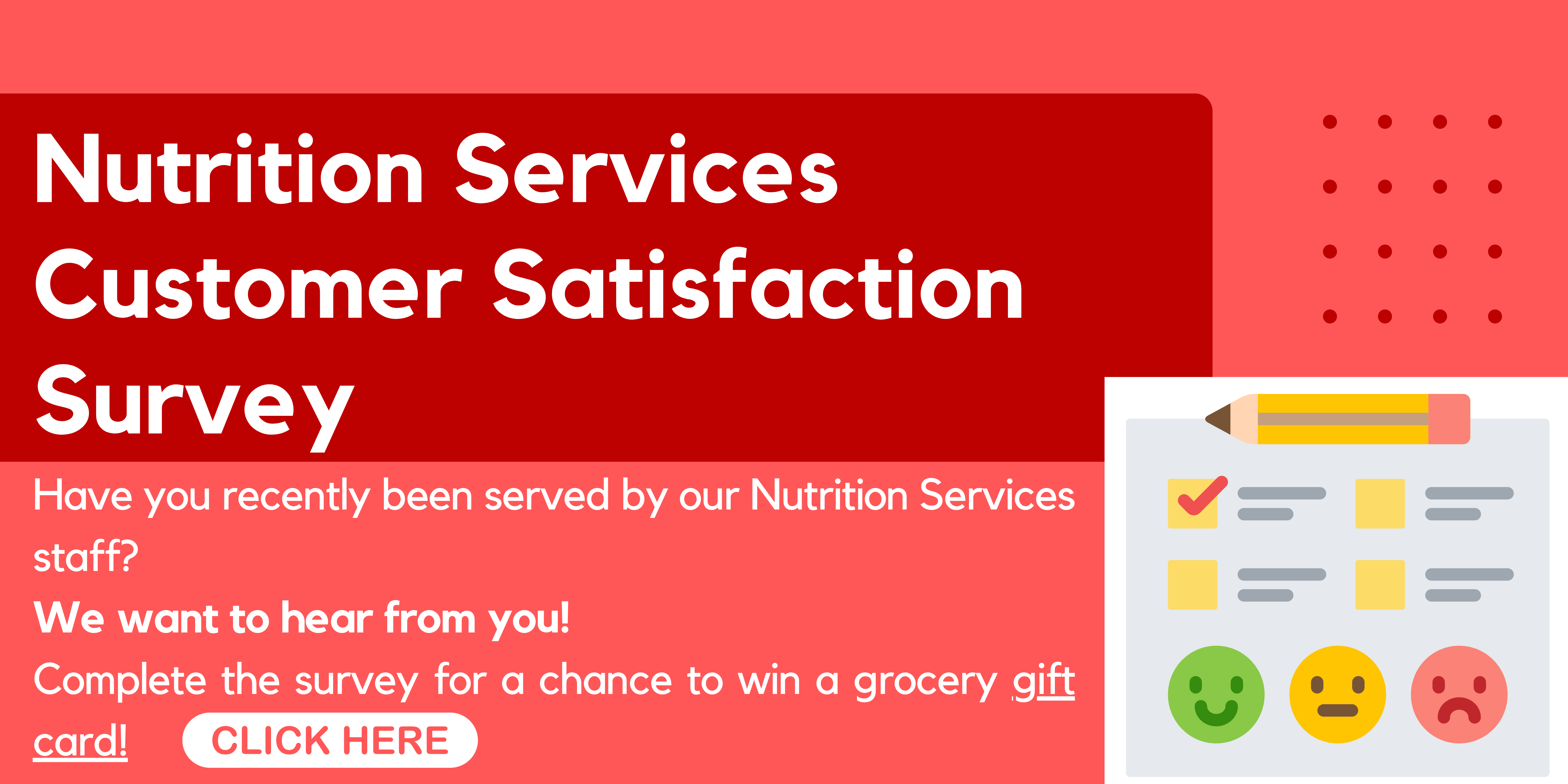 Nutrition Services Customer Satisfaction Survey: Have you recently been served by our Nutrition Services staff? We want to hear from you! Complete the survey for a chance to win a grocery gift card